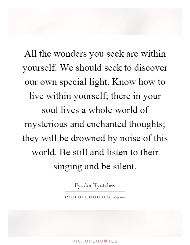 All the wonders you seek are within yourself. We should seek to discover our own special light. Know how to live within yourself; there in your soul lives a whole world of mysterious and enchanted thoughts; they will be drowned by noise of this world. Be still and listen to their singing and be silent Picture Quote #1