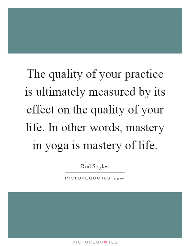 The quality of your practice is ultimately measured by its effect on the quality of your life. In other words, mastery in yoga is mastery of life Picture Quote #1