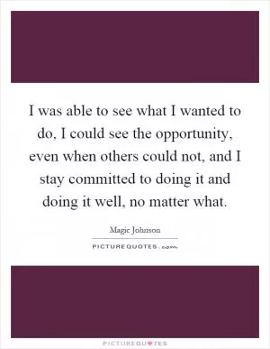 I was able to see what I wanted to do, I could see the opportunity, even when others could not, and I stay committed to doing it and doing it well, no matter what Picture Quote #1