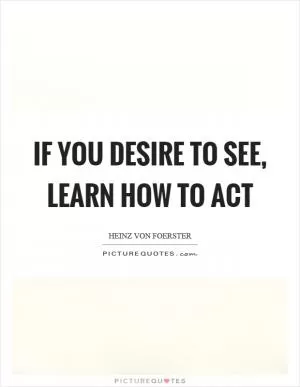 If you desire to see, learn how to act Picture Quote #1