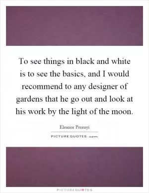 To see things in black and white is to see the basics, and I would recommend to any designer of gardens that he go out and look at his work by the light of the moon Picture Quote #1