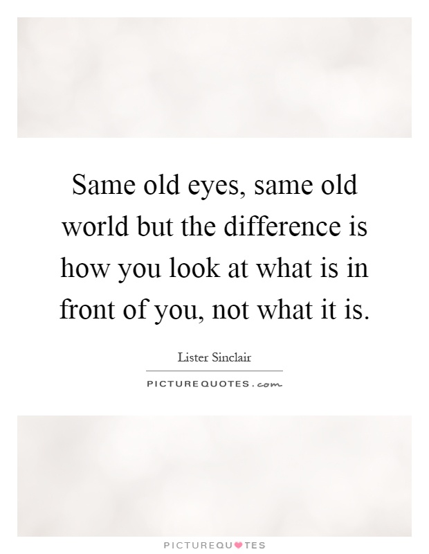 Same old eyes, same old world but the difference is how you look at what is in front of you, not what it is Picture Quote #1