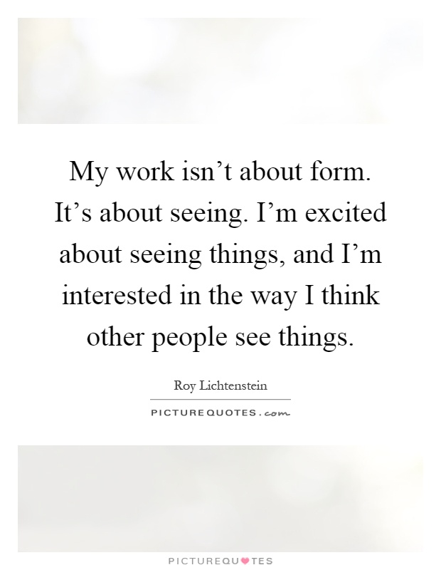 My work isn't about form. It's about seeing. I'm excited about seeing things, and I'm interested in the way I think other people see things Picture Quote #1