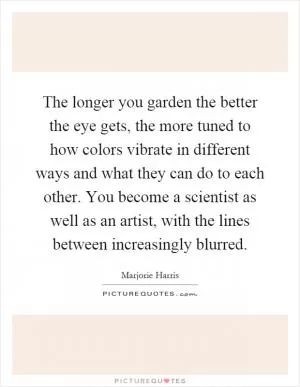 The longer you garden the better the eye gets, the more tuned to how colors vibrate in different ways and what they can do to each other. You become a scientist as well as an artist, with the lines between increasingly blurred Picture Quote #1