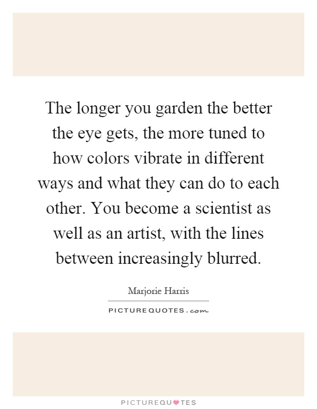 The longer you garden the better the eye gets, the more tuned to how colors vibrate in different ways and what they can do to each other. You become a scientist as well as an artist, with the lines between increasingly blurred Picture Quote #1