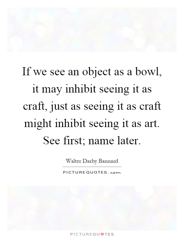 If we see an object as a bowl, it may inhibit seeing it as craft, just as seeing it as craft might inhibit seeing it as art. See first; name later Picture Quote #1