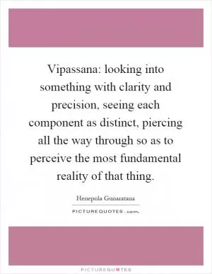 Vipassana: looking into something with clarity and precision, seeing each component as distinct, piercing all the way through so as to perceive the most fundamental reality of that thing Picture Quote #1
