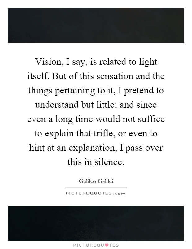 Vision, I say, is related to light itself. But of this sensation and the things pertaining to it, I pretend to understand but little; and since even a long time would not suffice to explain that trifle, or even to hint at an explanation, I pass over this in silence Picture Quote #1
