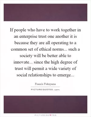 If people who have to work together in an enterprise trust one another it is because they are all operating to a common set of ethical norms... such a society will be better able to innovate... since the high degree of trust will permit a wide variety of social relationships to emerge Picture Quote #1
