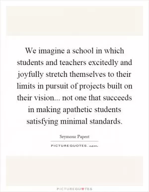 We imagine a school in which students and teachers excitedly and joyfully stretch themselves to their limits in pursuit of projects built on their vision... not one that succeeds in making apathetic students satisfying minimal standards Picture Quote #1