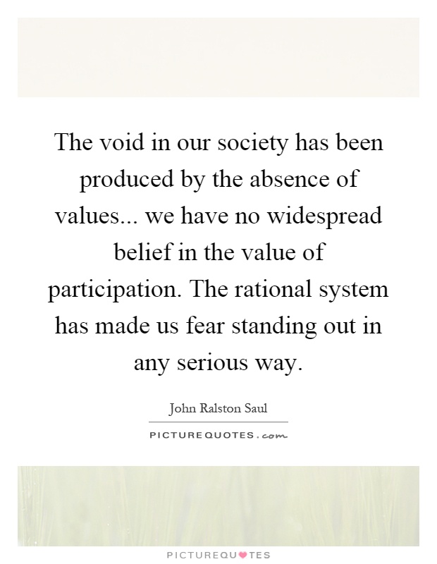 The void in our society has been produced by the absence of values... we have no widespread belief in the value of participation. The rational system has made us fear standing out in any serious way Picture Quote #1
