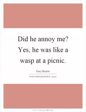 Did he annoy me? Yes, he was like a wasp at a picnic Picture Quote #1
