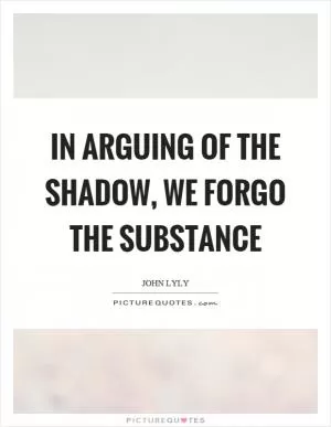 In arguing of the shadow, we forgo the substance Picture Quote #1