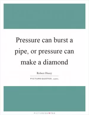 Pressure can burst a pipe, or pressure can make a diamond Picture Quote #1