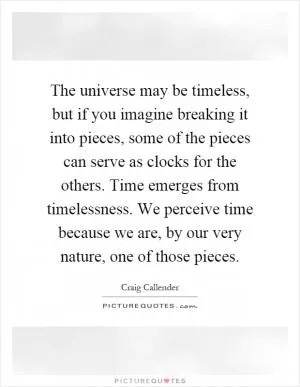 The universe may be timeless, but if you imagine breaking it into pieces, some of the pieces can serve as clocks for the others. Time emerges from timelessness. We perceive time because we are, by our very nature, one of those pieces Picture Quote #1