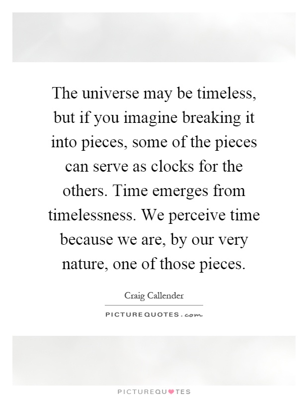 The universe may be timeless, but if you imagine breaking it into pieces, some of the pieces can serve as clocks for the others. Time emerges from timelessness. We perceive time because we are, by our very nature, one of those pieces Picture Quote #1
