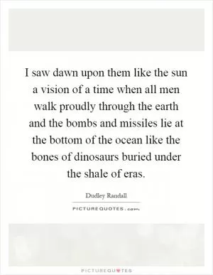 I saw dawn upon them like the sun a vision of a time when all men walk proudly through the earth and the bombs and missiles lie at the bottom of the ocean like the bones of dinosaurs buried under the shale of eras Picture Quote #1