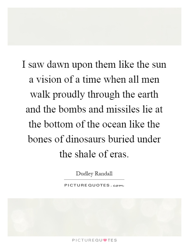 I saw dawn upon them like the sun a vision of a time when all men walk proudly through the earth and the bombs and missiles lie at the bottom of the ocean like the bones of dinosaurs buried under the shale of eras Picture Quote #1