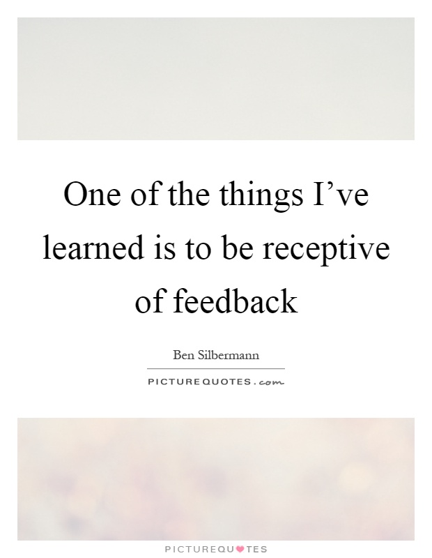 One of the things I've learned is to be receptive of feedback Picture Quote #1