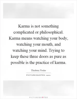Karma is not something complicated or philosophical. Karma means watching your body, watching your mouth, and watching your mind. Trying to keep these three doors as pure as possible is the practice of karma Picture Quote #1