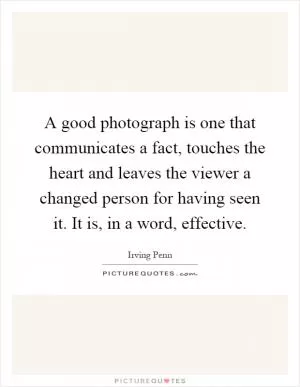 A good photograph is one that communicates a fact, touches the heart and leaves the viewer a changed person for having seen it. It is, in a word, effective Picture Quote #1