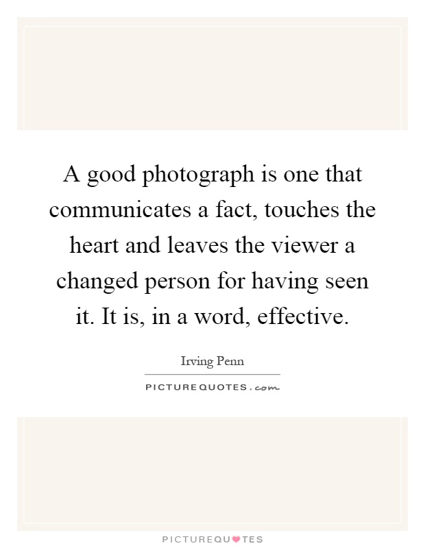A good photograph is one that communicates a fact, touches the heart and leaves the viewer a changed person for having seen it. It is, in a word, effective Picture Quote #1