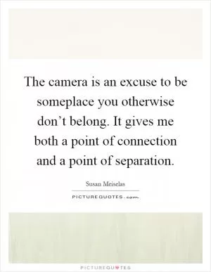 The camera is an excuse to be someplace you otherwise don’t belong. It gives me both a point of connection and a point of separation Picture Quote #1