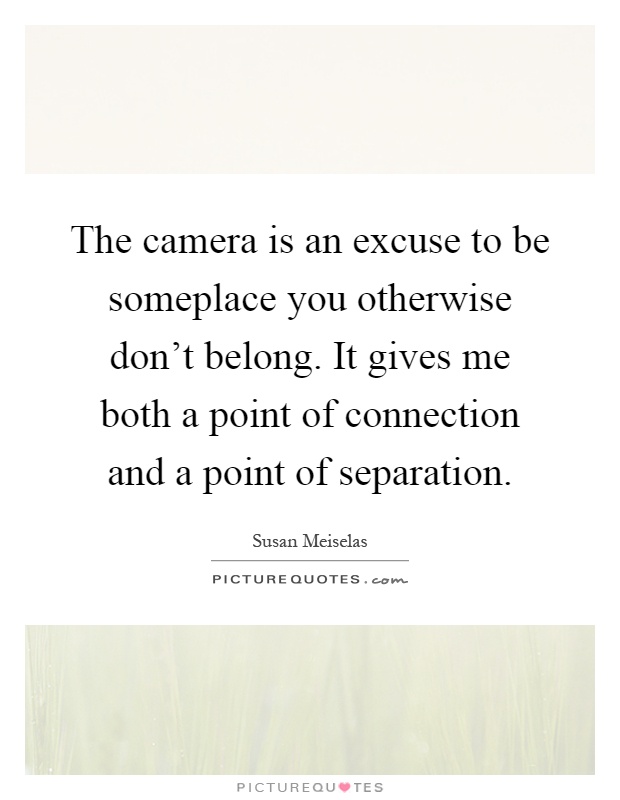 The camera is an excuse to be someplace you otherwise don't belong. It gives me both a point of connection and a point of separation Picture Quote #1