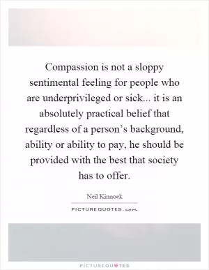 Compassion is not a sloppy sentimental feeling for people who are underprivileged or sick... it is an absolutely practical belief that regardless of a person’s background, ability or ability to pay, he should be provided with the best that society has to offer Picture Quote #1