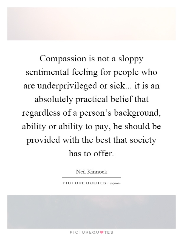 Compassion is not a sloppy sentimental feeling for people who are underprivileged or sick... it is an absolutely practical belief that regardless of a person's background, ability or ability to pay, he should be provided with the best that society has to offer Picture Quote #1