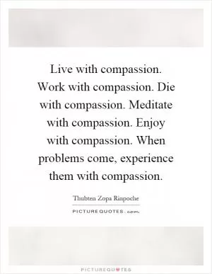 Live with compassion. Work with compassion. Die with compassion. Meditate with compassion. Enjoy with compassion. When problems come, experience them with compassion Picture Quote #1