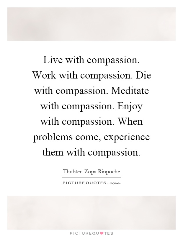 Live with compassion. Work with compassion. Die with compassion. Meditate with compassion. Enjoy with compassion. When problems come, experience them with compassion Picture Quote #1