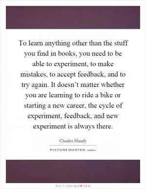To learn anything other than the stuff you find in books, you need to be able to experiment, to make mistakes, to accept feedback, and to try again. It doesn’t matter whether you are learning to ride a bike or starting a new career, the cycle of experiment, feedback, and new experiment is always there Picture Quote #1