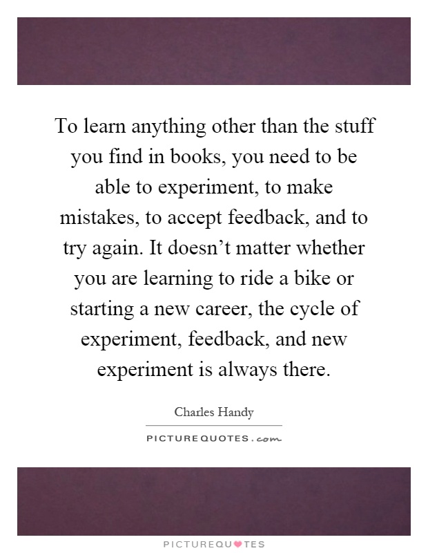 To learn anything other than the stuff you find in books, you need to be able to experiment, to make mistakes, to accept feedback, and to try again. It doesn't matter whether you are learning to ride a bike or starting a new career, the cycle of experiment, feedback, and new experiment is always there Picture Quote #1