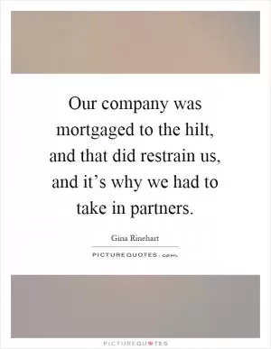 Our company was mortgaged to the hilt, and that did restrain us, and it’s why we had to take in partners Picture Quote #1
