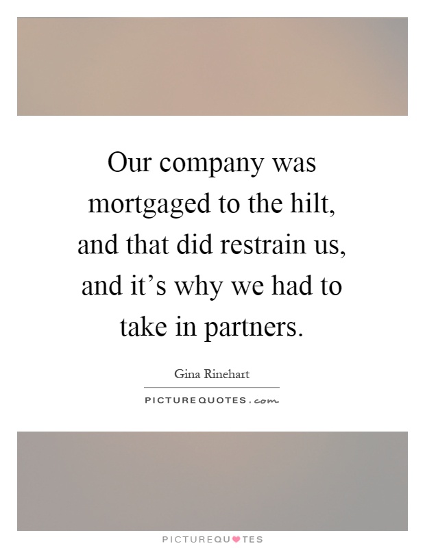 Our company was mortgaged to the hilt, and that did restrain us, and it's why we had to take in partners Picture Quote #1