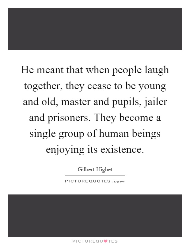 He meant that when people laugh together, they cease to be young and old, master and pupils, jailer and prisoners. They become a single group of human beings enjoying its existence Picture Quote #1