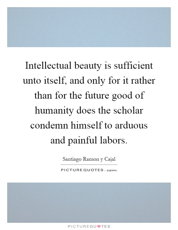 Intellectual beauty is sufficient unto itself, and only for it rather than for the future good of humanity does the scholar condemn himself to arduous and painful labors Picture Quote #1