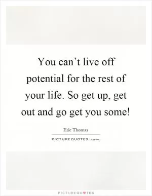 You can’t live off potential for the rest of your life. So get up, get out and go get you some! Picture Quote #1