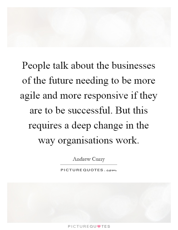 People talk about the businesses of the future needing to be more agile and more responsive if they are to be successful. But this requires a deep change in the way organisations work Picture Quote #1