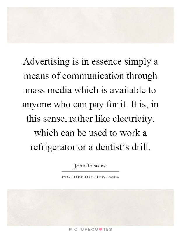 Advertising is in essence simply a means of communication through mass media which is available to anyone who can pay for it. It is, in this sense, rather like electricity, which can be used to work a refrigerator or a dentist's drill Picture Quote #1