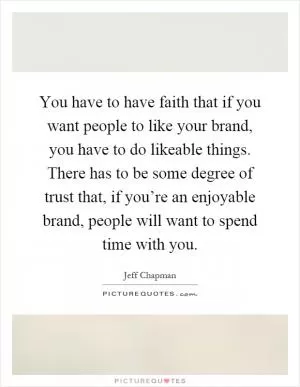 You have to have faith that if you want people to like your brand, you have to do likeable things. There has to be some degree of trust that, if you’re an enjoyable brand, people will want to spend time with you Picture Quote #1
