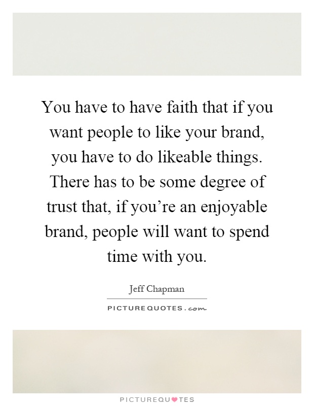 You have to have faith that if you want people to like your brand, you have to do likeable things. There has to be some degree of trust that, if you're an enjoyable brand, people will want to spend time with you Picture Quote #1