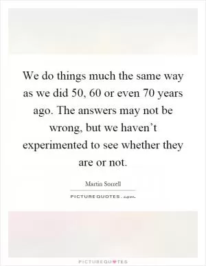 We do things much the same way as we did 50, 60 or even 70 years ago. The answers may not be wrong, but we haven’t experimented to see whether they are or not Picture Quote #1