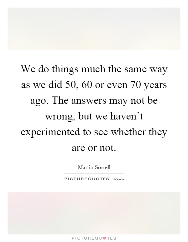 We do things much the same way as we did 50, 60 or even 70 years ago. The answers may not be wrong, but we haven't experimented to see whether they are or not Picture Quote #1