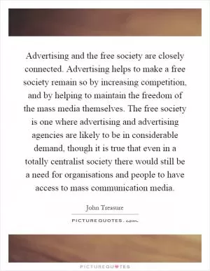 Advertising and the free society are closely connected. Advertising helps to make a free society remain so by increasing competition, and by helping to maintain the freedom of the mass media themselves. The free society is one where advertising and advertising agencies are likely to be in considerable demand, though it is true that even in a totally centralist society there would still be a need for organisations and people to have access to mass communication media Picture Quote #1