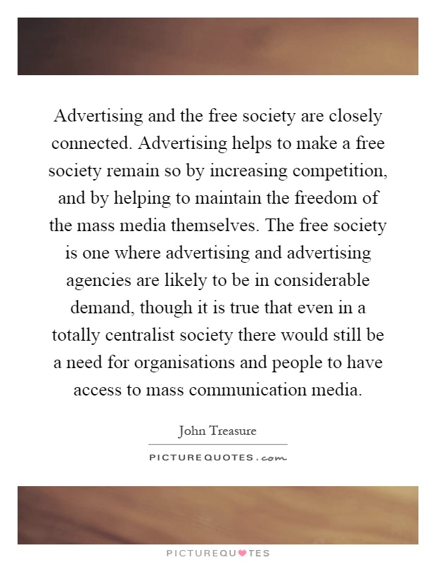 Advertising and the free society are closely connected. Advertising helps to make a free society remain so by increasing competition, and by helping to maintain the freedom of the mass media themselves. The free society is one where advertising and advertising agencies are likely to be in considerable demand, though it is true that even in a totally centralist society there would still be a need for organisations and people to have access to mass communication media Picture Quote #1