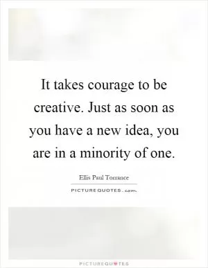 It takes courage to be creative. Just as soon as you have a new idea, you are in a minority of one Picture Quote #1