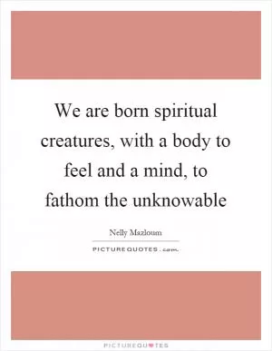 We are born spiritual creatures, with a body to feel and a mind, to fathom the unknowable Picture Quote #1