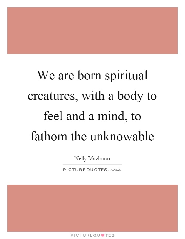 We are born spiritual creatures, with a body to feel and a mind, to fathom the unknowable Picture Quote #1